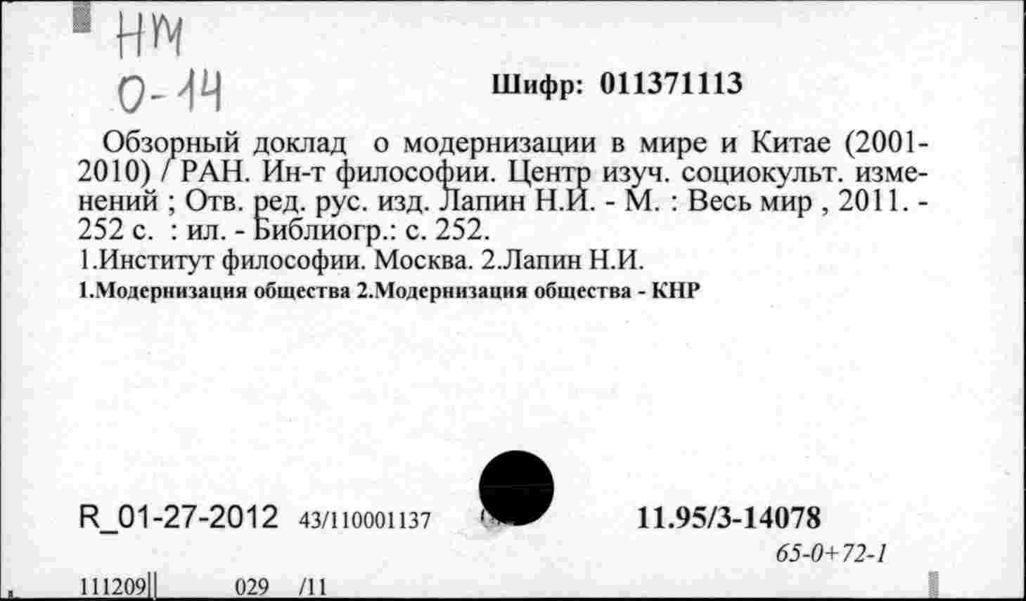 ﻿О-ИЧ
Шифр: 011371113
Обзорный доклад о модернизации в мире и Китае (2001-2010) / РАН. Ин-т философии. Центр изуч. социокульт, изменений ; Отв. ред. рус. изд. Лапин Н.И. - М. : Весь мир ,2011.-252 с. : ил. - Библиогр.: с. 252.
1.Институт философии. Москва. 2.Лапин Н.И.
1.Модернизация общества 2.Модернизация общества - КНР
И_01-27-2012 43/1Ю001137
111209||	029 /11
11.95/3-14078
65-0+72-1